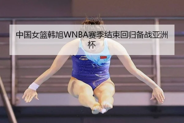 中国女篮韩旭WNBA赛季结束回归备战亚洲杯