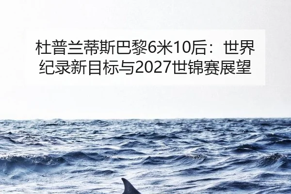 杜普兰蒂斯巴黎6米10后：世界纪录新目标与2027世锦赛展望